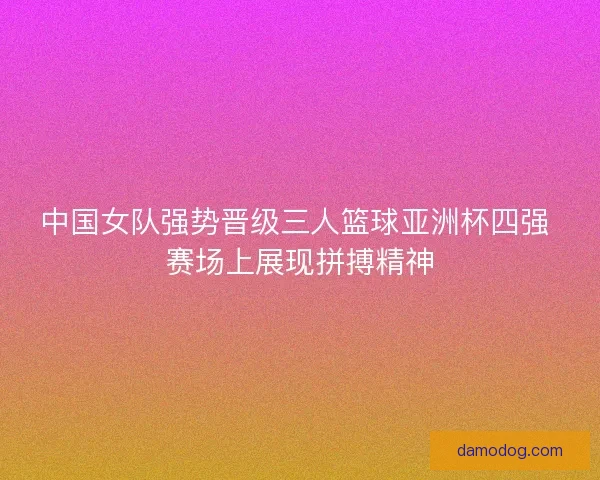 中国女队强势晋级三人篮球亚洲杯四强 赛场上展现拼搏精神