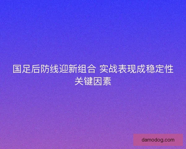 国足后防线迎新组合 实战表现成稳定性关键因素 国足后防线迎新组合 实战表现成稳定性关键因素