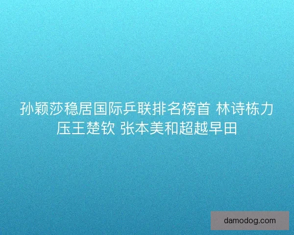 孙颖莎稳居国际乒联排名榜首 林诗栋力压王楚钦 张本美和超越早田 孙颖莎稳居国际乒联排名榜首 林诗栋力压王楚钦 张本美和超越早田