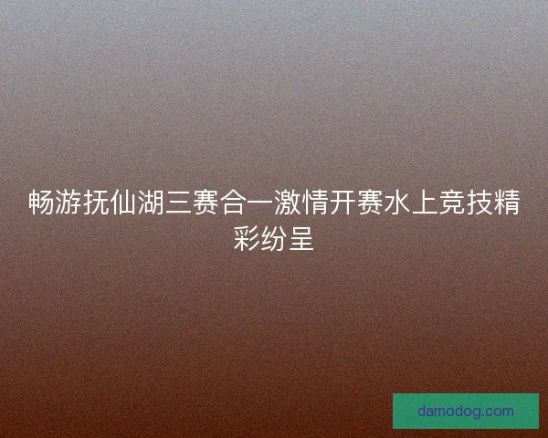 畅游抚仙湖三赛合一激情开赛水上竞技精彩纷呈