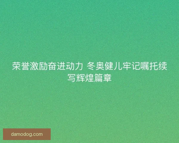 荣誉激励奋进动力 冬奥健儿牢记嘱托续写辉煌篇章