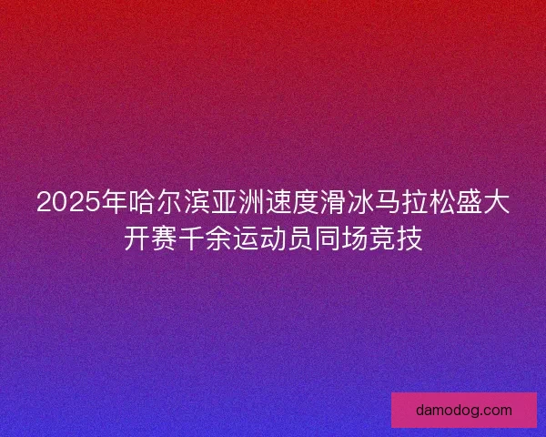 2025年哈尔滨亚洲速度滑冰马拉松盛大开赛千余运动员同场竞技