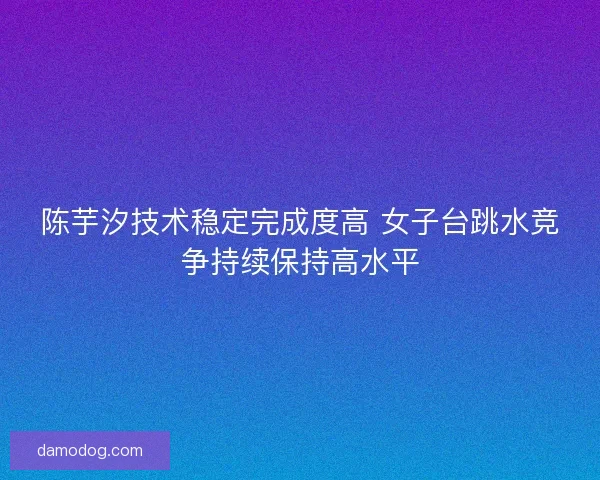 陈芋汐技术稳定完成度高 女子台跳水竞争持续保持高水平