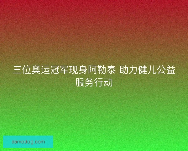 三位奥运冠军现身阿勒泰 助力健儿公益服务行动