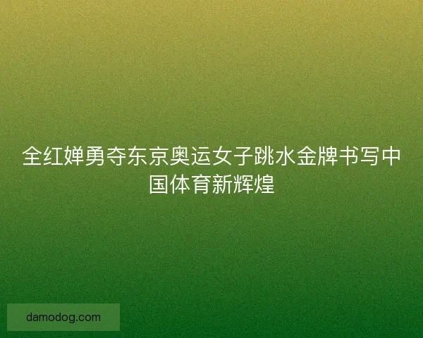 全红婵勇夺东京奥运女子跳水金牌书写中国体育新辉煌
