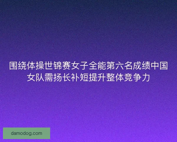 围绕体操世锦赛女子全能第六名成绩中国女队需扬长补短提升整体竞争力