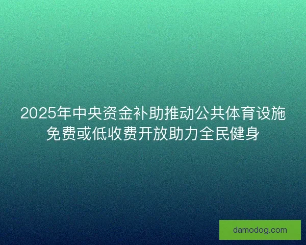 2025年中央资金补助推动公共体育设施免费或低收费开放助力全民健身