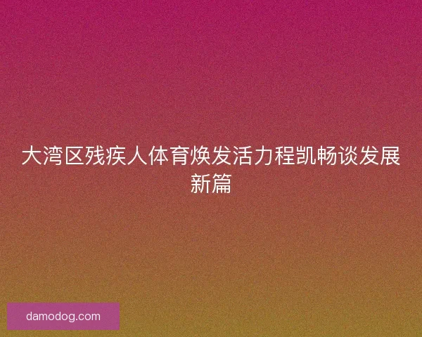 大湾区残疾人体育焕发活力程凯畅谈发展新篇
