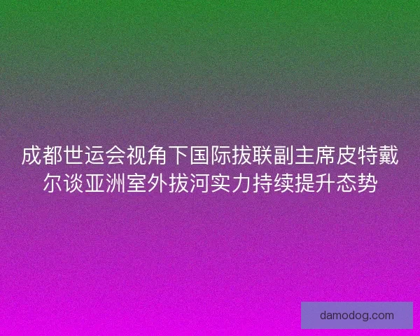 成都世运会视角下国际拔联副主席皮特戴尔谈亚洲室外拔河实力持续提升态势 成都世运会视角下国际拔联副主席皮特戴尔谈亚洲室外拔河实力持续提升态势