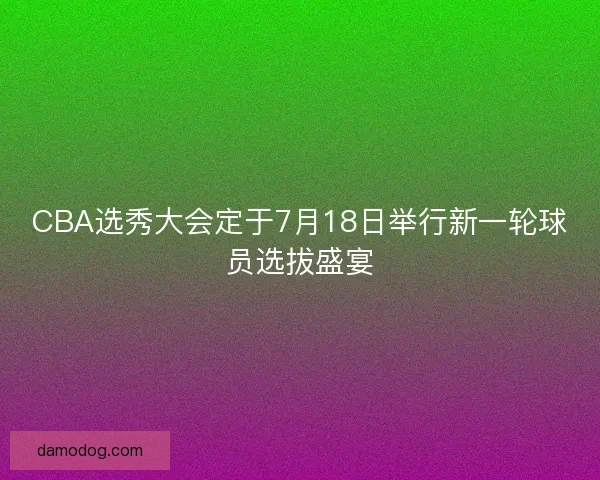 CBA选秀大会定于7月18日举行新一轮球员选拔盛宴 CBA选秀大会定于7月18日举行新一轮球员选拔盛宴
