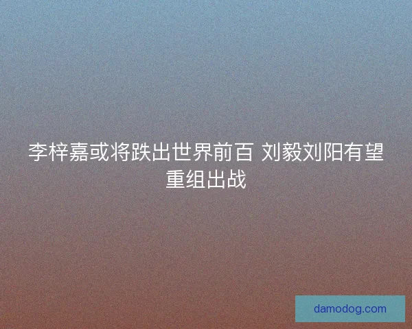 李梓嘉或将跌出世界前百 刘毅刘阳有望重组出战 李梓嘉或将跌出世界前百 刘毅刘阳有望重组出战