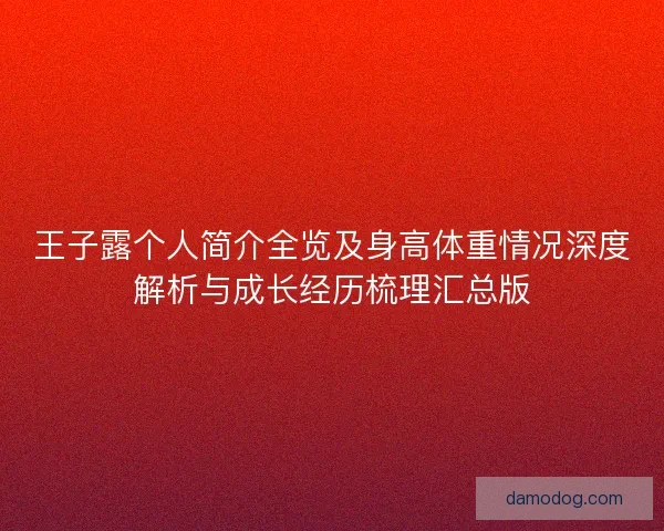 王子露个人简介全览及身高体重情况深度解析与成长经历梳理汇总版 王子露个人简介全览及身高体重情况深度解析与成长经历梳理汇总版